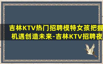 吉林KTV热门招聘模特女孩把握机遇创造未来-吉林KTV招聘夜场招聘免工装费
