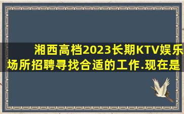 湘西高档2023长期KTV娱乐场所招聘寻找合适的工作.现在是